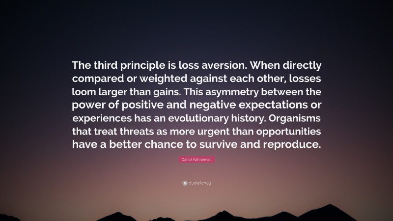 Daniel Kahneman Quote: “The third principle is loss aversion. When directly compared or weighted against each other, losses loom larger than gains. This asymmetry between the power of positive and negative expectations or experiences has an evolutionary history. Organisms that treat threats as more urgent than opportunities have a better chance to survive and reproduce.”