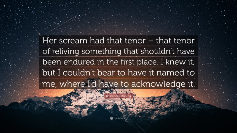 Kassandra Montag Quote: “Her scream had that tenor – that tenor of reliving something that shouldn’t have been endured in the first place. I knew it, but I couldn’t bear to have it named to me, where I’d have to acknowledge it.”