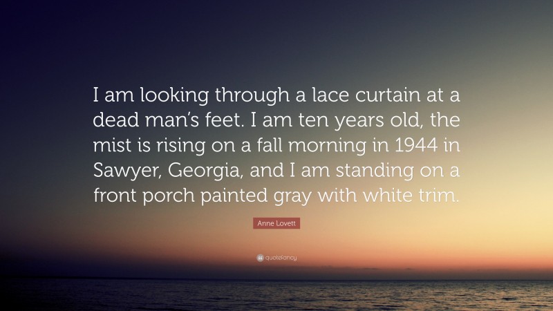 Anne Lovett Quote: “I am looking through a lace curtain at a dead man’s feet. I am ten years old, the mist is rising on a fall morning in 1944 in Sawyer, Georgia, and I am standing on a front porch painted gray with white trim.”