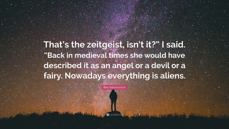 Ben Aaronovitch Quote: “That’s the zeitgeist, isn’t it?” I said. “Back in medieval times she would have described it as an angel or a devil or a fairy. Nowadays everything is aliens.”