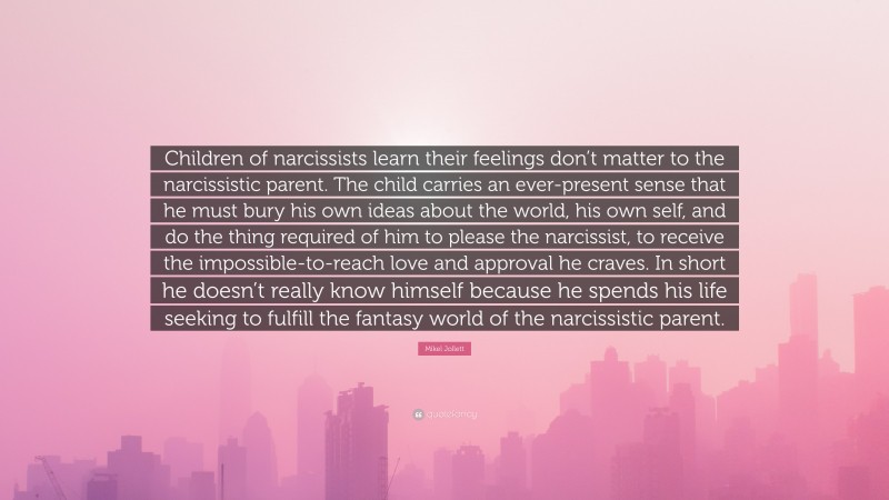 Mikel Jollett Quote: “Children of narcissists learn their feelings don’t matter to the narcissistic parent. The child carries an ever-present sense that he must bury his own ideas about the world, his own self, and do the thing required of him to please the narcissist, to receive the impossible-to-reach love and approval he craves. In short he doesn’t really know himself because he spends his life seeking to fulfill the fantasy world of the narcissistic parent.”