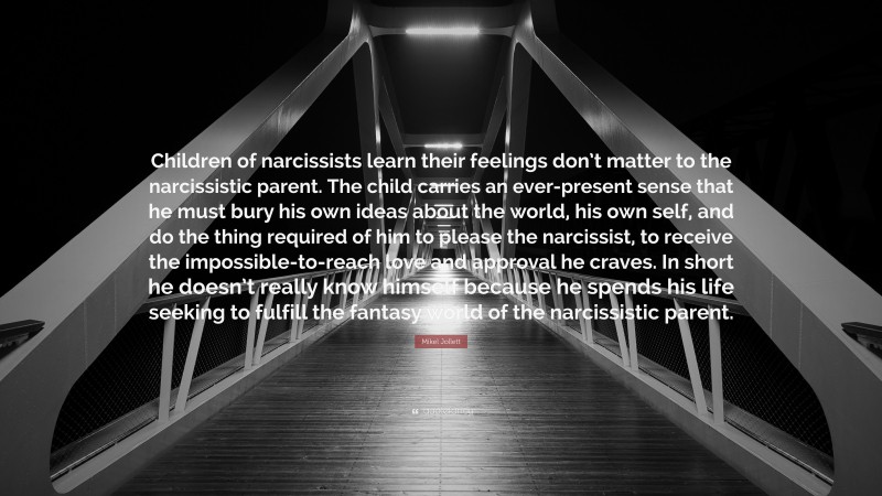 Mikel Jollett Quote: “Children of narcissists learn their feelings don’t matter to the narcissistic parent. The child carries an ever-present sense that he must bury his own ideas about the world, his own self, and do the thing required of him to please the narcissist, to receive the impossible-to-reach love and approval he craves. In short he doesn’t really know himself because he spends his life seeking to fulfill the fantasy world of the narcissistic parent.”