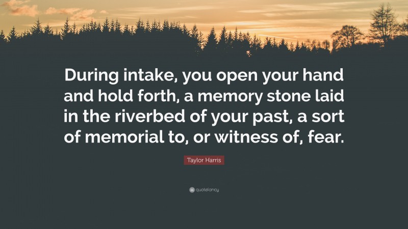 Taylor Harris Quote: “During intake, you open your hand and hold forth, a memory stone laid in the riverbed of your past, a sort of memorial to, or witness of, fear.”