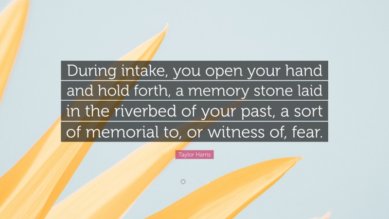 Taylor Harris Quote: “During intake, you open your hand and hold forth, a memory stone laid in the riverbed of your past, a sort of memorial to, or witness of, fear.”