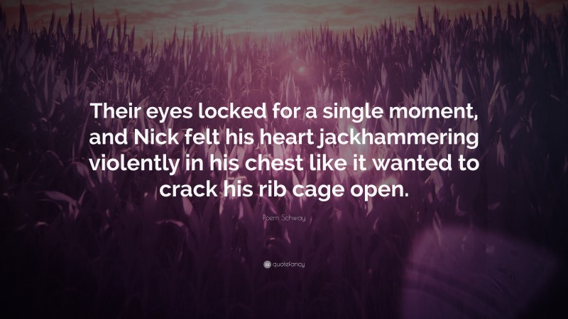 Poem Schway Quote: “Their eyes locked for a single moment, and Nick felt his heart jackhammering violently in his chest like it wanted to crack his rib cage open.”