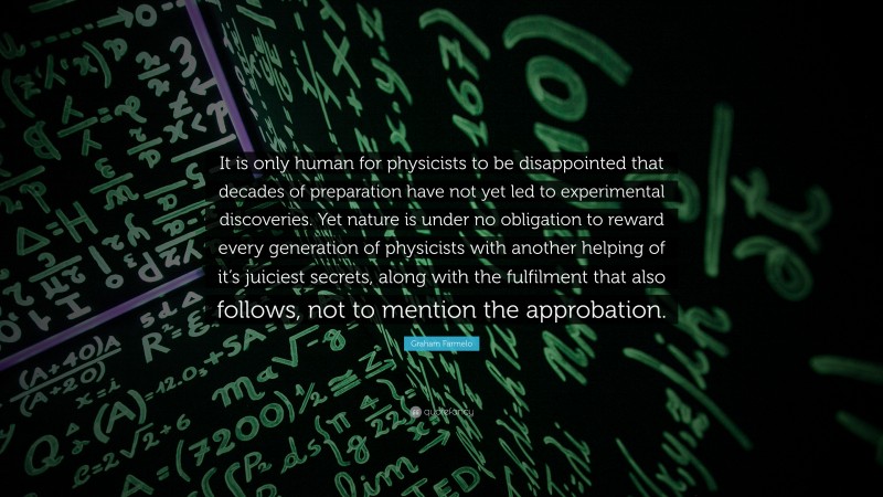 Graham Farmelo Quote: “It is only human for physicists to be disappointed that decades of preparation have not yet led to experimental discoveries. Yet nature is under no obligation to reward every generation of physicists with another helping of it’s juiciest secrets, along with the fulfilment that also follows, not to mention the approbation.”