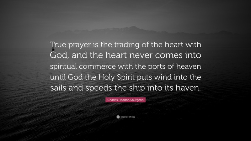 Charles Haddon Spurgeon Quote: “True prayer is the trading of the heart with God, and the heart never comes into spiritual commerce with the ports of heaven until God the Holy Spirit puts wind into the sails and speeds the ship into its haven.”