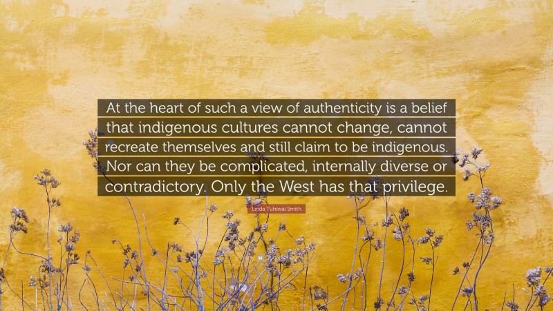 Linda Tuhiwai Smith Quote: “At the heart of such a view of authenticity is a belief that indigenous cultures cannot change, cannot recreate themselves and still claim to be indigenous. Nor can they be complicated, internally diverse or contradictory. Only the West has that privilege.”