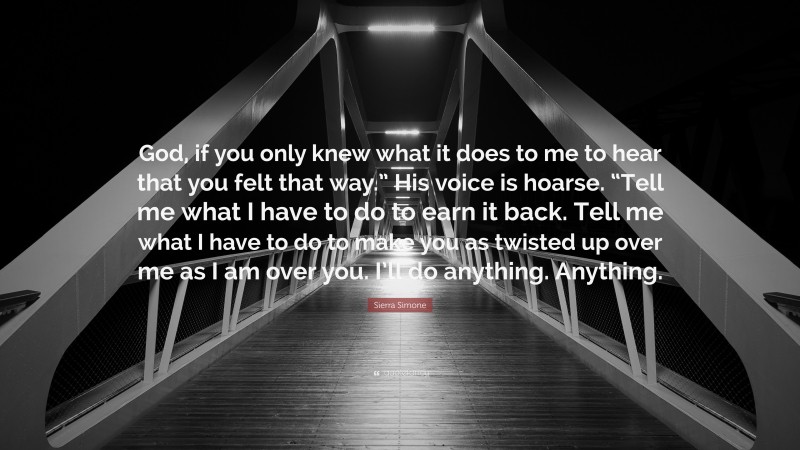 Sierra Simone Quote: “God, if you only knew what it does to me to hear that you felt that way.” His voice is hoarse. “Tell me what I have to do to earn it back. Tell me what I have to do to make you as twisted up over me as I am over you. I’ll do anything. Anything.”