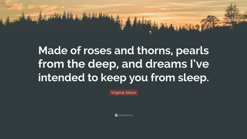 Virginia Alison Quote: “Made of roses and thorns, pearls from the deep, and dreams I’ve intended to keep you from sleep.”