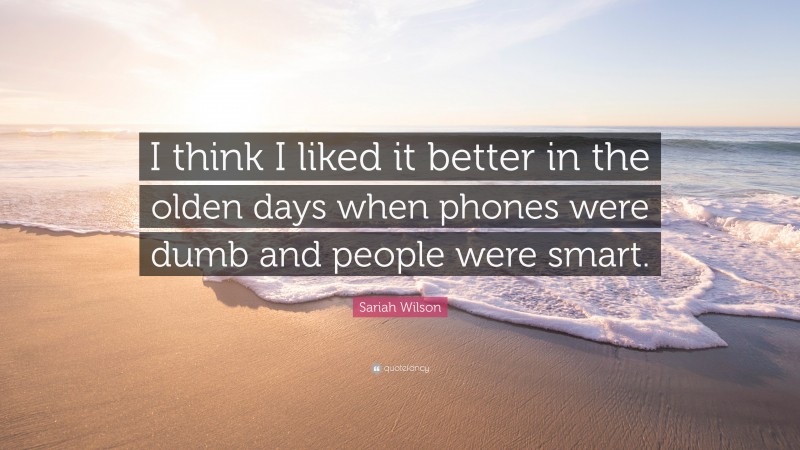 Sariah Wilson Quote: “I think I liked it better in the olden days when phones were dumb and people were smart.”