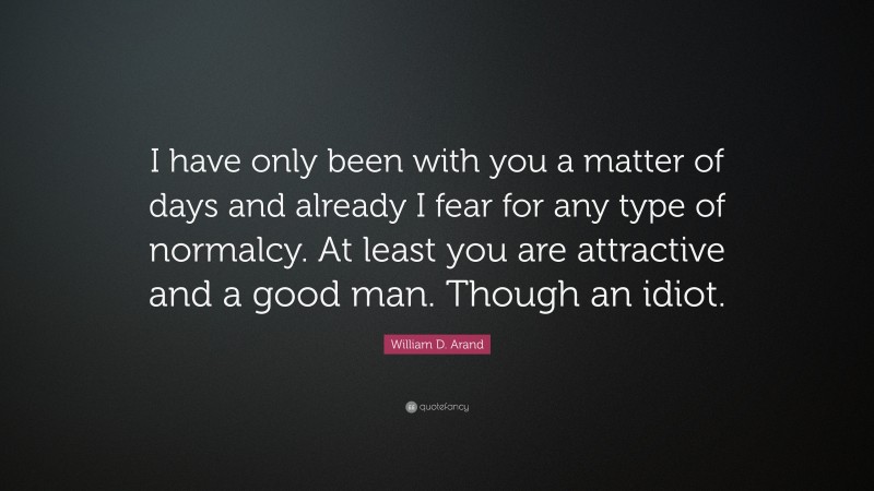 William D. Arand Quote: “I have only been with you a matter of days and already I fear for any type of normalcy. At least you are attractive and a good man. Though an idiot.”