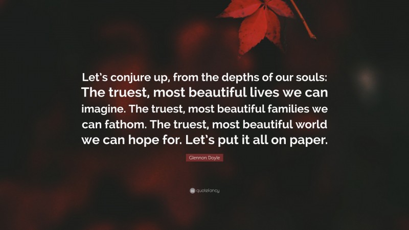 Glennon Doyle Quote: “Let’s conjure up, from the depths of our souls: The truest, most beautiful lives we can imagine. The truest, most beautiful families we can fathom. The truest, most beautiful world we can hope for. Let’s put it all on paper.”