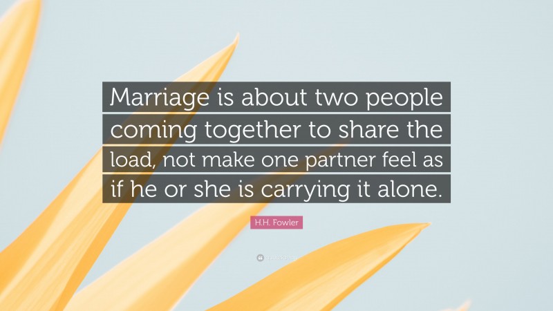 H.H. Fowler Quote: “Marriage is about two people coming together to share the load, not make one partner feel as if he or she is carrying it alone.”