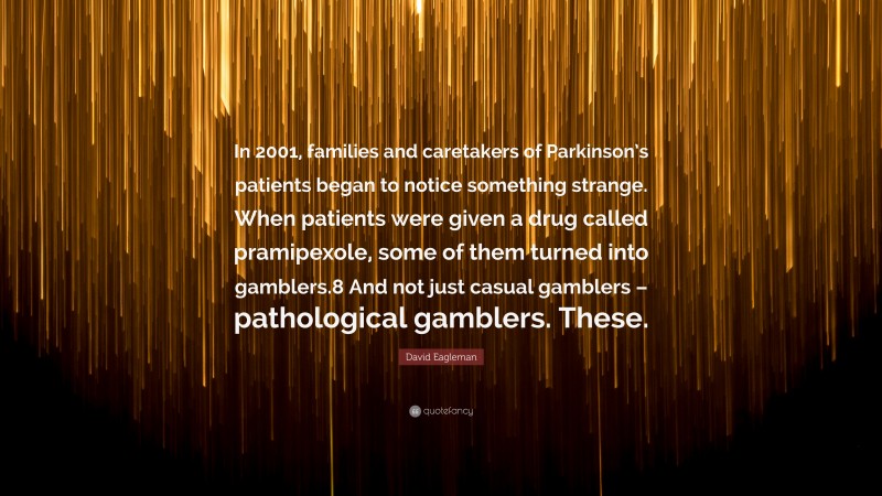 David Eagleman Quote: “In 2001, families and caretakers of Parkinson’s patients began to notice something strange. When patients were given a drug called pramipexole, some of them turned into gamblers.8 And not just casual gamblers – pathological gamblers. These.”