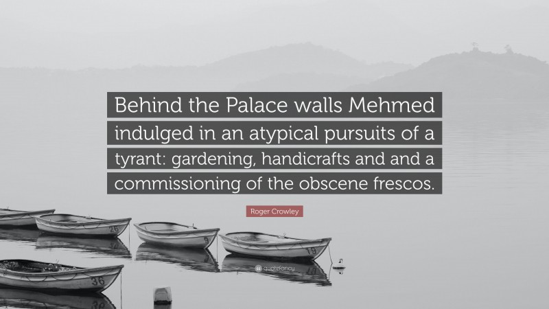 Roger Crowley Quote: “Behind the Palace walls Mehmed indulged in an atypical pursuits of a tyrant: gardening, handicrafts and and a commissioning of the obscene frescos.”