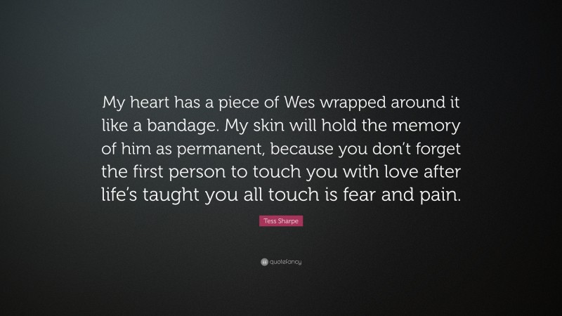 Tess Sharpe Quote: “My heart has a piece of Wes wrapped around it like a bandage. My skin will hold the memory of him as permanent, because you don’t forget the first person to touch you with love after life’s taught you all touch is fear and pain.”