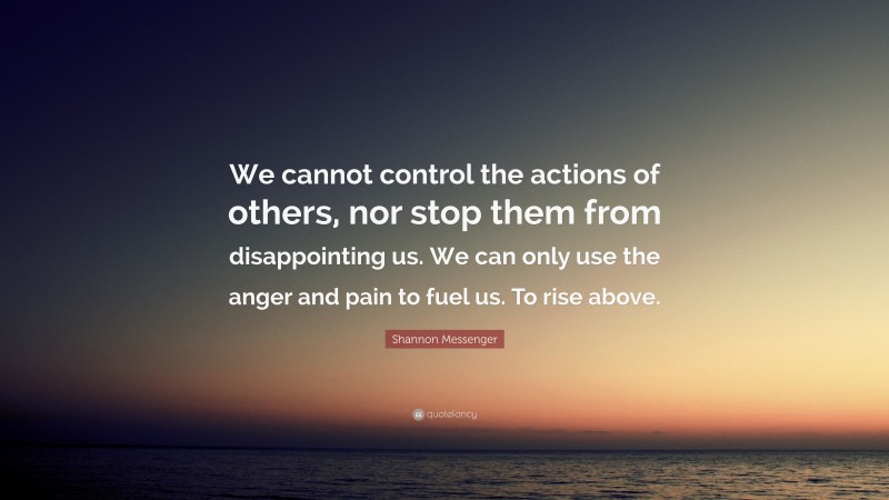 Shannon Messenger Quote: “We cannot control the actions of others, nor stop them from disappointing us. We can only use the anger and pain to fuel us. To rise above.”