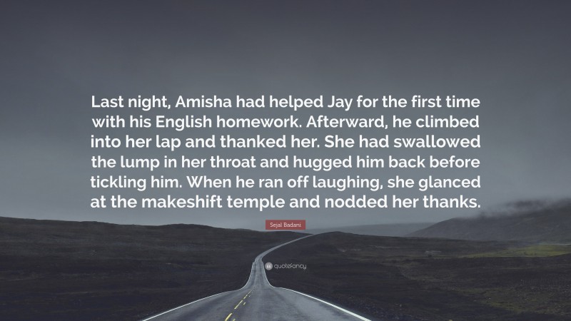 Sejal Badani Quote: “Last night, Amisha had helped Jay for the first time with his English homework. Afterward, he climbed into her lap and thanked her. She had swallowed the lump in her throat and hugged him back before tickling him. When he ran off laughing, she glanced at the makeshift temple and nodded her thanks.”