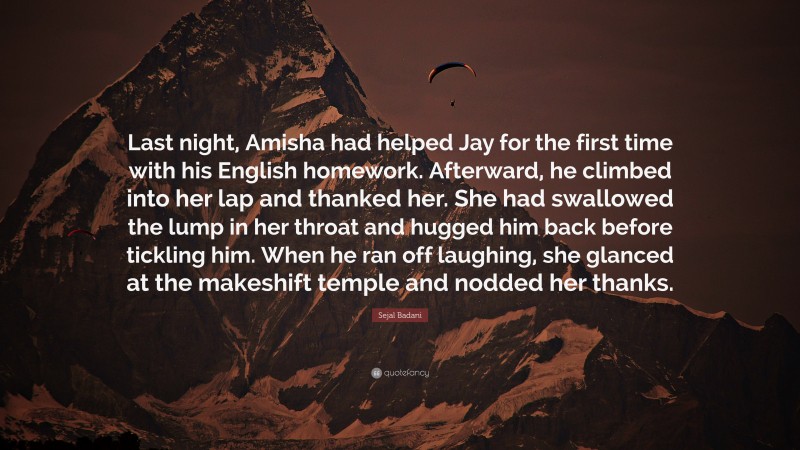 Sejal Badani Quote: “Last night, Amisha had helped Jay for the first time with his English homework. Afterward, he climbed into her lap and thanked her. She had swallowed the lump in her throat and hugged him back before tickling him. When he ran off laughing, she glanced at the makeshift temple and nodded her thanks.”