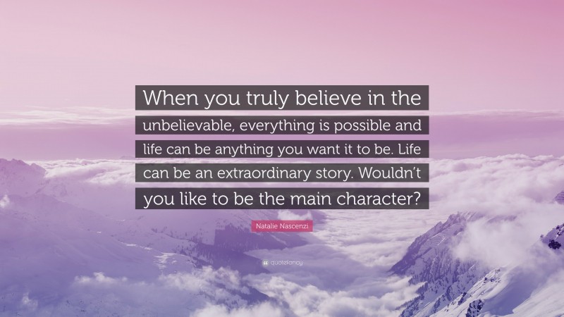 Natalie Nascenzi Quote: “When you truly believe in the unbelievable, everything is possible and life can be anything you want it to be. Life can be an extraordinary story. Wouldn’t you like to be the main character?”