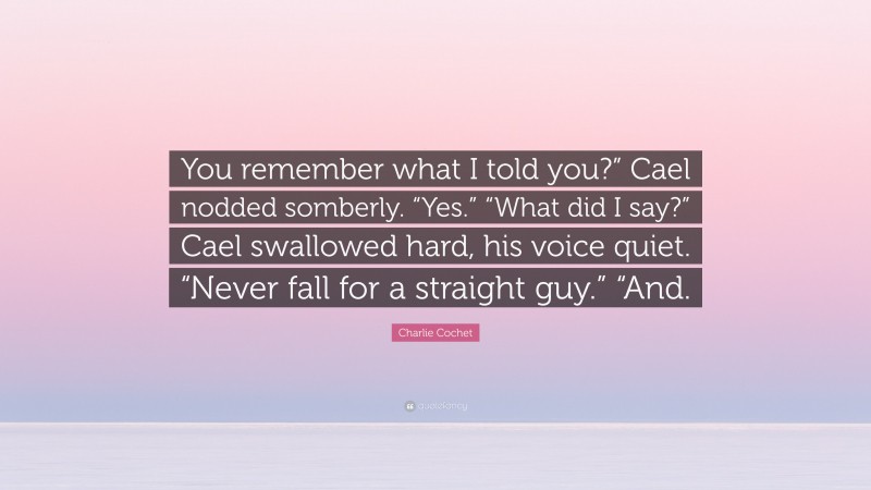 Charlie Cochet Quote: “You remember what I told you?” Cael nodded somberly. “Yes.” “What did I say?” Cael swallowed hard, his voice quiet. “Never fall for a straight guy.” “And.”