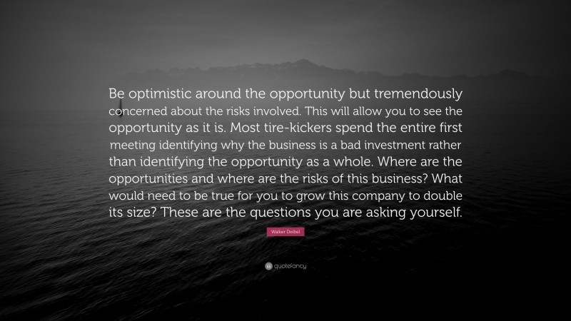 Walker Deibel Quote: “Be optimistic around the opportunity but tremendously concerned about the risks involved. This will allow you to see the opportunity as it is. Most tire-kickers spend the entire first meeting identifying why the business is a bad investment rather than identifying the opportunity as a whole. Where are the opportunities and where are the risks of this business? What would need to be true for you to grow this company to double its size? These are the questions you are asking yourself.”