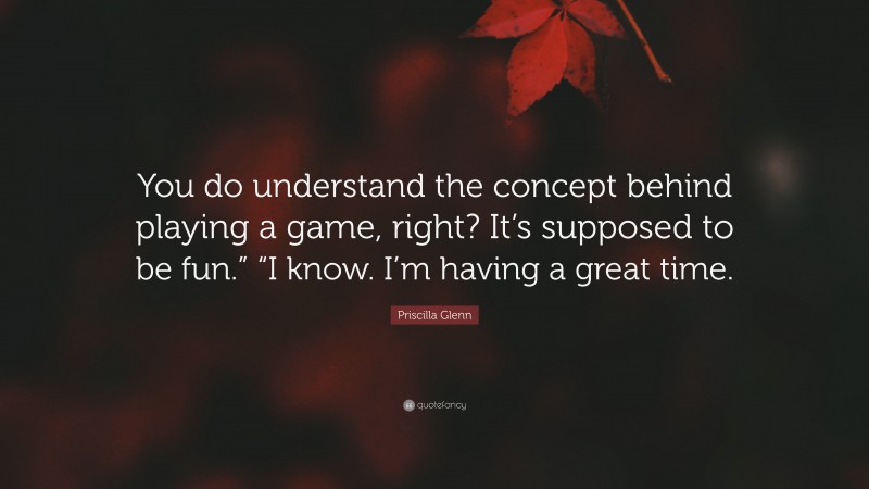 Priscilla Glenn Quote: “You do understand the concept behind playing a game, right? It’s supposed to be fun.” “I know. I’m having a great time.”