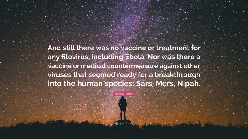 Richard Preston Quote: “And still there was no vaccine or treatment for any filovirus, including Ebola. Nor was there a vaccine or medical countermeasure against other viruses that seemed ready for a breakthrough into the human species: Sars, Mers, Nipah.”