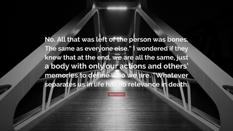 Sejal Badani Quote: “No. All that was left of the person was bones. The same as everyone else.” I wondered if they knew that at the end, we are all the same, just a body with only our actions and others’ memories to define who we are. “Whatever separates us in life has no relevance in death.”