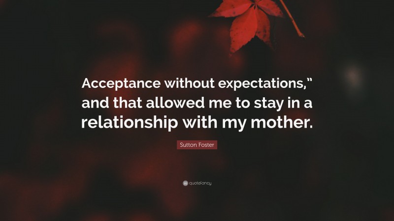 Sutton Foster Quote: “Acceptance without expectations,” and that allowed me to stay in a relationship with my mother.”