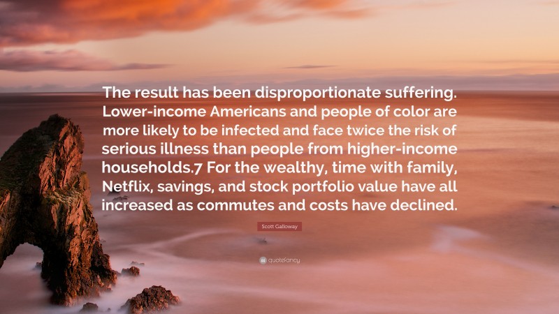 Scott Galloway Quote: “The result has been disproportionate suffering. Lower-income Americans and people of color are more likely to be infected and face twice the risk of serious illness than people from higher-income households.7 For the wealthy, time with family, Netflix, savings, and stock portfolio value have all increased as commutes and costs have declined.”