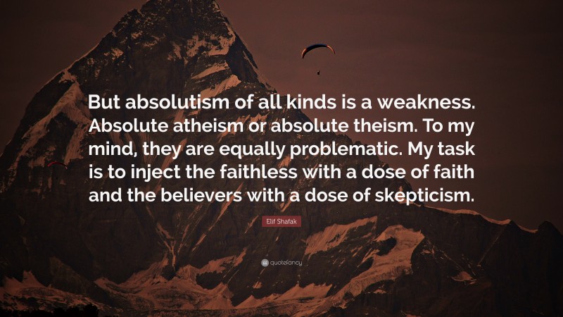Elif Shafak Quote: “But absolutism of all kinds is a weakness. Absolute atheism or absolute theism. To my mind, they are equally problematic. My task is to inject the faithless with a dose of faith and the believers with a dose of skepticism.”