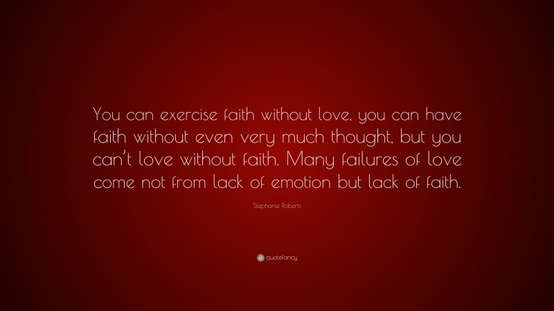 Stephanie Roberts Quote: “You can exercise faith without love, you can have faith without even very much thought, but you can’t love without faith. Many failures of love come not from lack of emotion but lack of faith.”