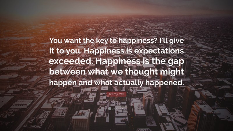 Jimmy Carr Quote: “You want the key to happiness? I’ll give it to you. Happiness is expectations exceeded. Happiness is the gap between what we thought might happen and what actually happened.”