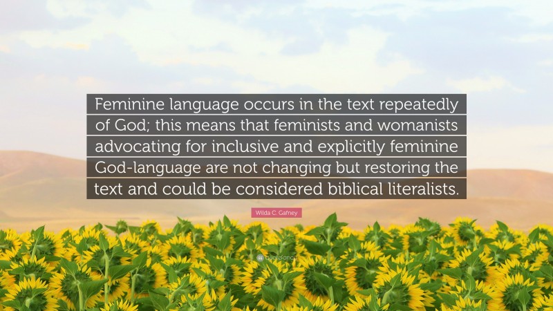 Wilda C. Gafney Quote: “Feminine language occurs in the text repeatedly of God; this means that feminists and womanists advocating for inclusive and explicitly feminine God-language are not changing but restoring the text and could be considered biblical literalists.”