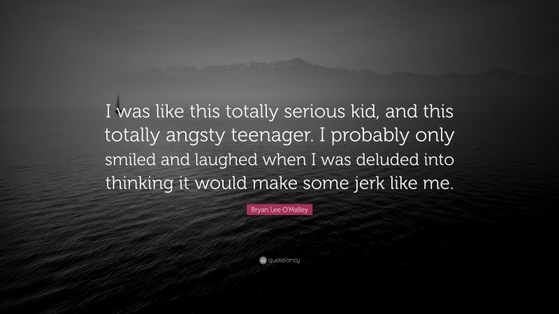 Bryan Lee O'Malley Quote: “I was like this totally serious kid, and this totally angsty teenager. I probably only smiled and laughed when I was deluded into thinking it would make some jerk like me.”