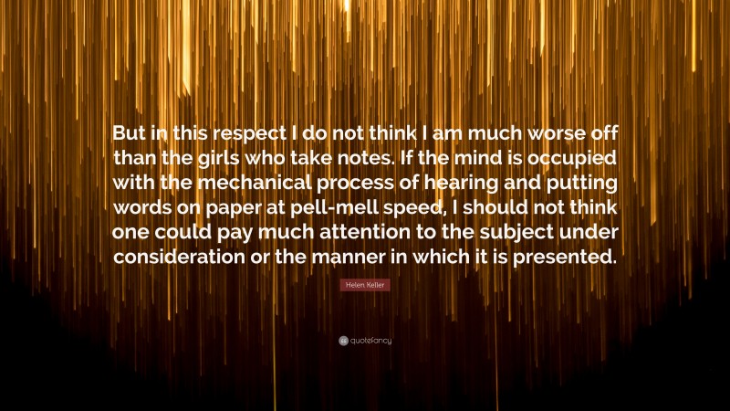 Helen Keller Quote: “But in this respect I do not think I am much worse off than the girls who take notes. If the mind is occupied with the mechanical process of hearing and putting words on paper at pell-mell speed, I should not think one could pay much attention to the subject under consideration or the manner in which it is presented.”