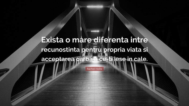 Rachel Hollis Quote: “Exista o mare diferenta intre recunostinta pentru propria viata si acceptarea oarba a ce-ti iese in cale.”