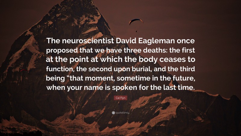 Cal Flyn Quote: “The neuroscientist David Eagleman once proposed that we have three deaths: the first at the point at which the body ceases to function, the second upon burial, and the third being “that moment, sometime in the future, when your name is spoken for the last time.”