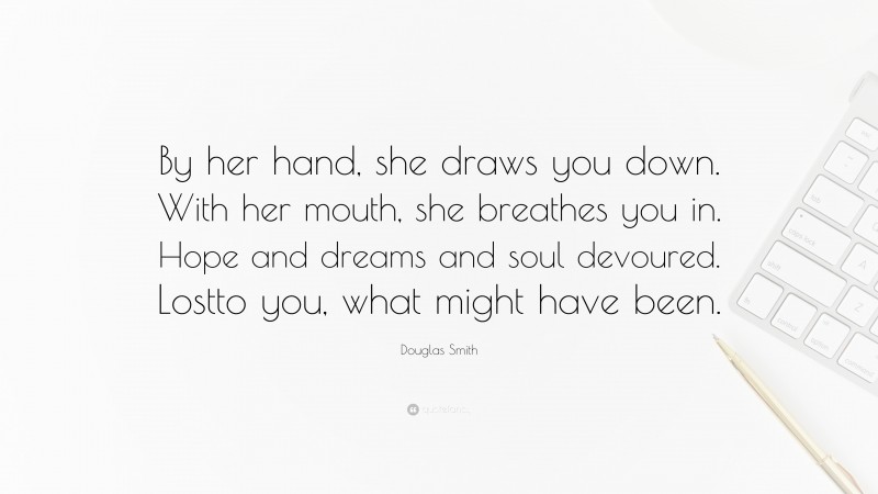 Douglas Smith Quote: “By her hand, she draws you down. With her mouth, she breathes you in. Hope and dreams and soul devoured. Lostto you, what might have been.”