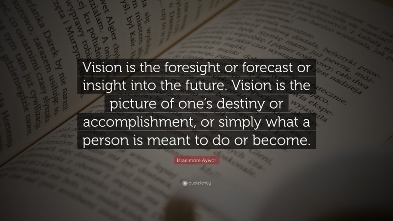 Israelmore Ayivor Quote: “Vision is the foresight or forecast or insight into the future. Vision is the picture of one’s destiny or accomplishment, or simply what a person is meant to do or become.”