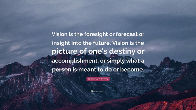 Israelmore Ayivor Quote: “Vision is the foresight or forecast or insight into the future. Vision is the picture of one’s destiny or accomplishment, or simply what a person is meant to do or become.”