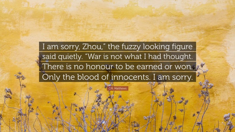 G.R. Matthews Quote: “I am sorry, Zhou,” the fuzzy looking figure said quietly. “War is not what I had thought. There is no honour to be earned or won. Only the blood of innocents. I am sorry.”