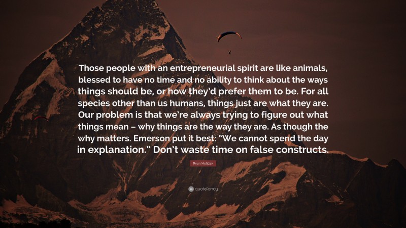 Ryan Holiday Quote: “Those people with an entrepreneurial spirit are like animals, blessed to have no time and no ability to think about the ways things should be, or how they’d prefer them to be. For all species other than us humans, things just are what they are. Our problem is that we’re always trying to figure out what things mean – why things are the way they are. As though the why matters. Emerson put it best: “We cannot spend the day in explanation.” Don’t waste time on false constructs.”