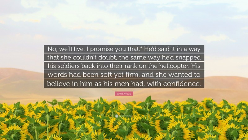Jettie Necole Quote: “No, we’ll live. I promise you that.” He’d said it in a way that she couldn’t doubt, the same way he’d snapped his soldiers back into their rank on the helicopter. His words had been soft yet firm, and she wanted to believe in him as his men had, with confidence.”