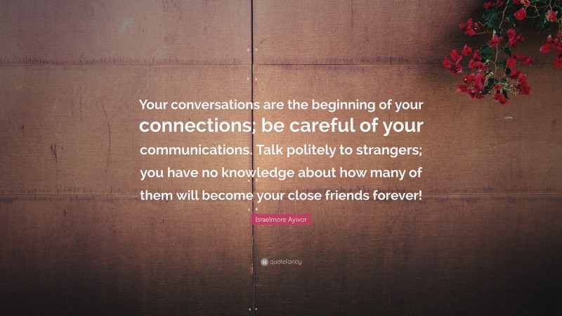 Israelmore Ayivor Quote: “Your conversations are the beginning of your connections; be careful of your communications. Talk politely to strangers; you have no knowledge about how many of them will become your close friends forever!”