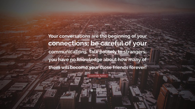 Israelmore Ayivor Quote: “Your conversations are the beginning of your connections; be careful of your communications. Talk politely to strangers; you have no knowledge about how many of them will become your close friends forever!”