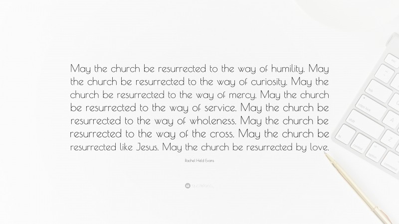 Rachel Held Evans Quote: “May the church be resurrected to the way of humility. May the church be resurrected to the way of curiosity. May the church be resurrected to the way of mercy. May the church be resurrected to the way of service. May the church be resurrected to the way of wholeness. May the church be resurrected to the way of the cross. May the church be resurrected like Jesus. May the church be resurrected by love.”