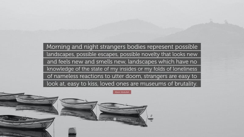 Abeer Abdullah Quote: “Morning and night strangers bodies represent possible landscapes, possible escapes, possible novelty that looks new and feels new and smells new, landscapes which have no knowledge of the state of my insides or my folds of loneliness of nameless reactions to utter doom, strangers are easy to look at, easy to kiss, loved ones are museums of brutality.”